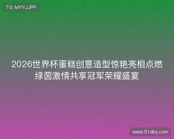 2026世界杯蛋糕创意造型惊艳亮相点燃绿茵激情共享冠军荣耀盛宴